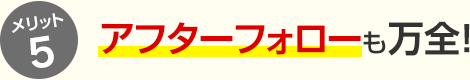 メリット5 アフターフォローも万全！
