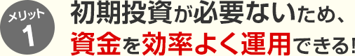 メリット1 初期投資が必要ないため、資金を効率よく運用できる！