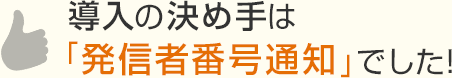 導入の決め手は「発信者番号通知」でした！