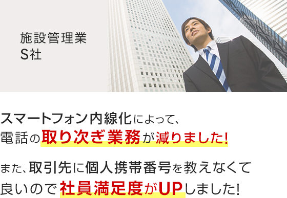 スマートフォン内線化によって、電話の取り次ぎ業務が減りました！また、取引先に個人携帯番号を教えなくて良いので社員満足度がUPしました！（施設管理業 S社）