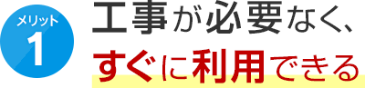 メリット1 工事が必要なく、すぐに利用できる