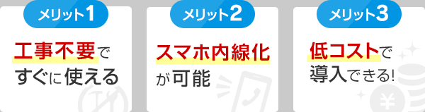 メリット1 工事不要ですぐに使える・メリット2 スマホ内線化が可能・メリット3 低コストで導入できる！