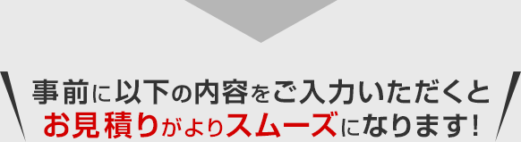 事前に以下の内容をご入力いただくとお見積りがよりスムーズになります！