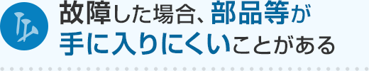 故障した場合、部品等が手に入りにくいことがある