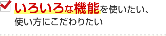 いろいろな機能を使いたい、使い方にこだわりたい