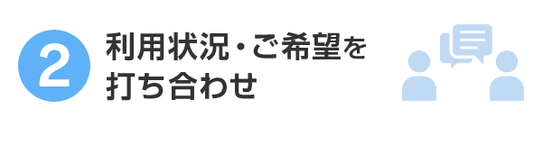2.利用状況・ご希望を打ち合わせ