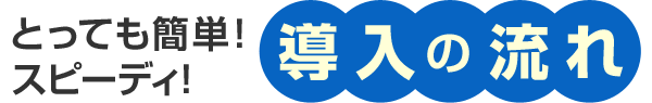 とっても簡単！スピーディ！導入の流れ