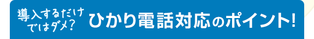 導入するだけではダメ？ひかり電話対応のポイント！