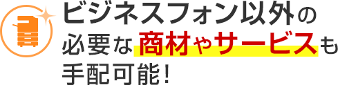 ビジネスフォン以外の必要な商材やサービスも手配可能！
