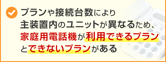 プランや接続台数により主装置内のユニットが異なるため、家庭用電話機が利用できるプランとできないプランがある