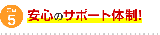 理由5 安心のサポート体制！