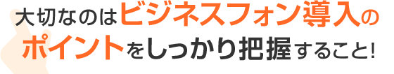 大切なのはビジネスフォン導入のポイントをしっかり把握すること！