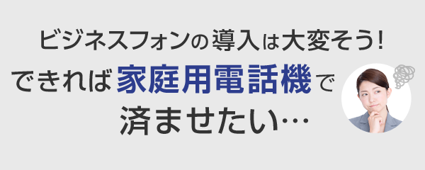 ビジネスフォンの導入は大変そう！できれば家庭用電話機で済ませたい･･･