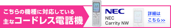 こちらの機種に対応している主なコードレス電話機 NEC Carrity NW 詳細はこちら>>