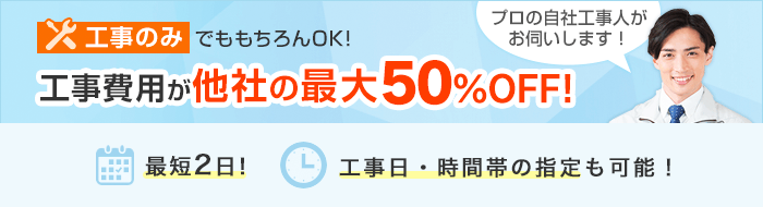 工事のみでももちろんOK！工事費用が他社の最大50%OFF！最短2日！工事日・時間帯の指定も可能！