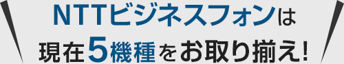 NTTビジネスフォンは現在5機種をお取り揃え！