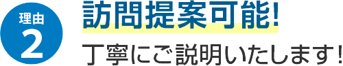 理由2 訪問提案可能！丁寧にご説明いたします！