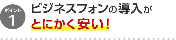 ポイント1 ビジネスフォンの導入がとにかく安い！