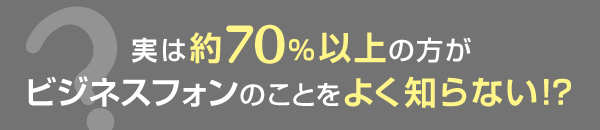 実は約70％以上の方がビジネスフォンのことをよく知らない！？