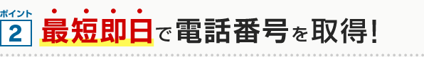 ポイント2 最短即日で電話番号を取得！