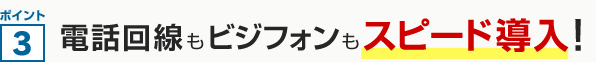ポイント3 電話回線もビジフォンもスピード導入！