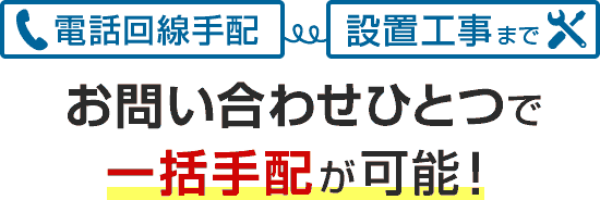 電話回線手配から設置工事までお問い合わせひとつで一括手配が可能!