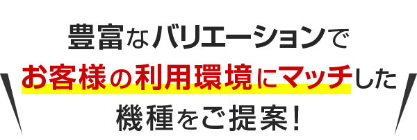豊富なバリエーションでお客様の利用環境にマッチした機種をご提案!