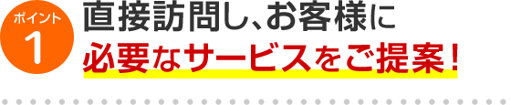 ポイント1 直接訪問し、お客様に必要なサービスをご提案！