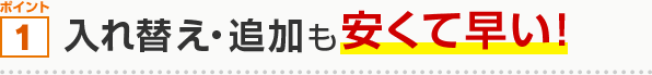 ポイント1 入れ替え・追加も安くて早い！