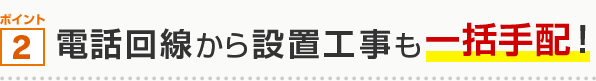 ポイント2 電話回線から設置工事も一括手配！