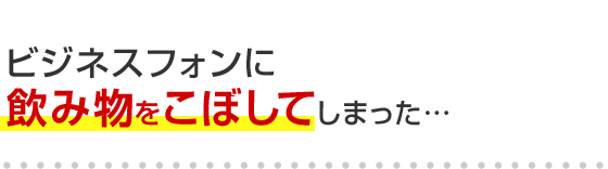 ビジネスフォンに飲み物をこぼしてしまった･･･