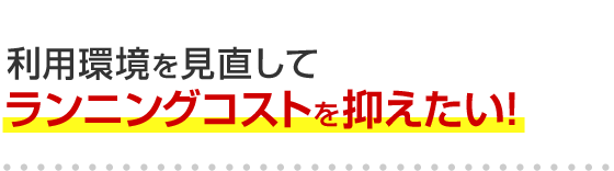 利用環境を見直してランニングコストを抑えたい！