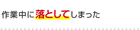 作業中に落としてしまった