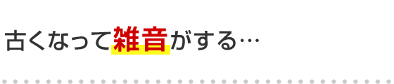 古くなって雑音がする･･･