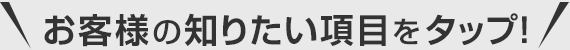 お客様の知りたい項目をタップ！
