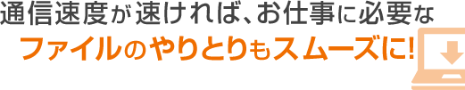 通信速度が速ければ、お仕事に必要なファイルのやりとりもスムーズに！
