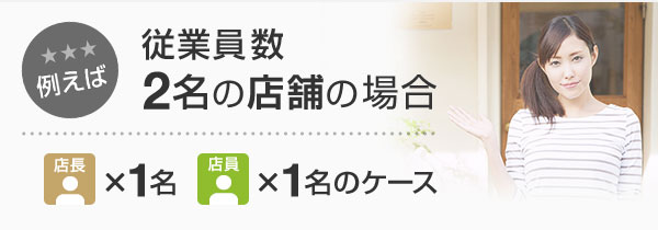 例えば 従業員数2名の店舗の場合 店長×1名 店員×1名のケース