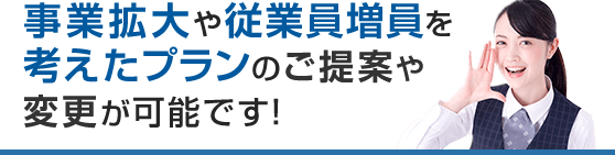 事業拡大や従業員増員を考えたプランのご提案や変更が可能です！
