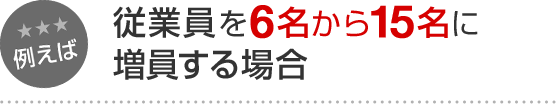 例えば 従業員を6名から15名に増員する場合