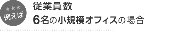 例えば 従業員数6名の小規模オフィスの場合