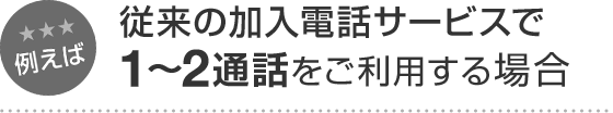 例えば 従来の加入電話サービスで1～2通話をご利用する場合
