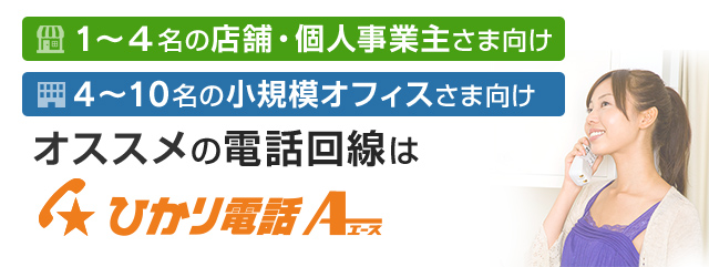1名～4名の店舗・個人事業主さま向け 4名～10名の小規模オフィスさま向け オススメの電話回線はひかり電話A（エース）