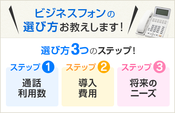 ビジネスフォンの選び方お教えします！選び方3つのステップ！ ステップ1 通話利用数 ステップ2 導入費用 ステップ3 将来のニーズ