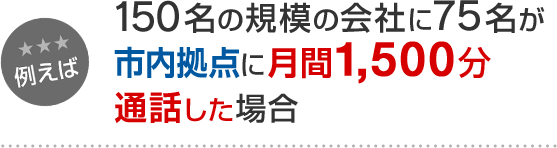例えば 150名の規模の会社で、75名が市内拠点に月間1,500分通話した場合