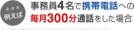 例えば 事務員4名で携帯電話への毎月300分通話をした場合