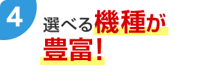4 選べる機種が豊富！