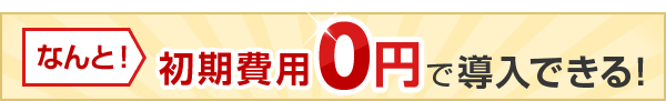 なんと！初期費用0円で導入できる！