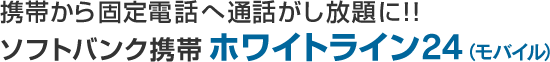 携帯から固定電話へ通話がし放題に！！ソフトバンク携帯ホワイトライン24（モバイル）