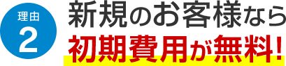 理由2 新規のお客様なら初期費用が無料！