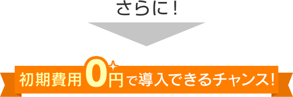 さらに！初期費用0円で導入できるチャンス！